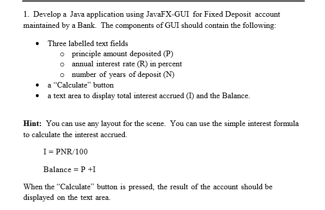 1. Develop a Java application using JavaFX-GUI for Fixed Deposit account
maintained by a Bank. The components of GUI should contain the following:
Three labelled text fields
o principle amount deposited (P)
o annual interest rate (R) in percent
o number of years of deposit (N)
• a "Calculate" button
• a text area to display total interest accrued (I) and the Balance.
Hint: You can use any layout for the scene. You can use the simple interest formula
to calculate the interest accrued.
I= PNR/100
Balance = P +I
When the "Calculate" button is pressed, the result of the account should be
displayed on the text area.
