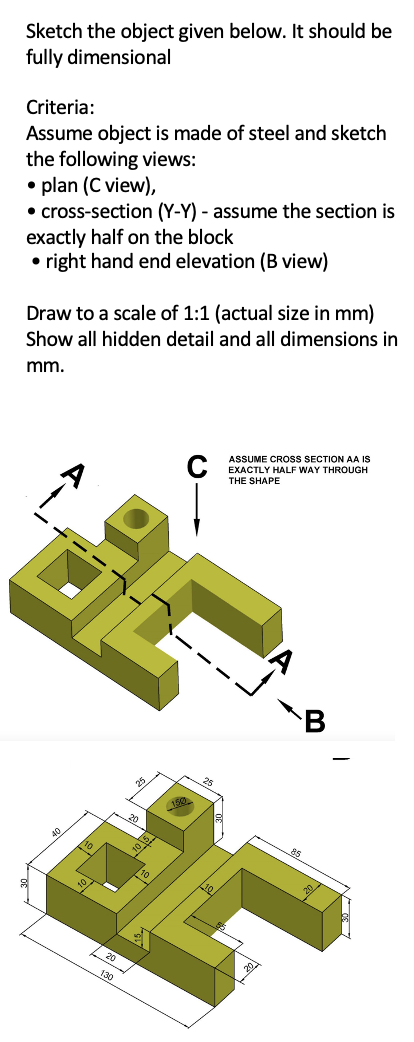 Sketch the object given below. It should be
fully dimensional
Criteria:
Assume object is made of steel and sketch
the following views:
• plan (C view),
• cross-section (Y-Y) - assume the section is
exactly half on the block
• right hand end elevation (B view)
Draw to a scale of 1:1 (actual size in mm)
Show all hidden detail and all dimensions in
mm.
ASSUME CROSS SECTION AA IS
C
EXACTLY HALF WAY THROUGH
THE SHAPE
B
10 15
20
130
25
