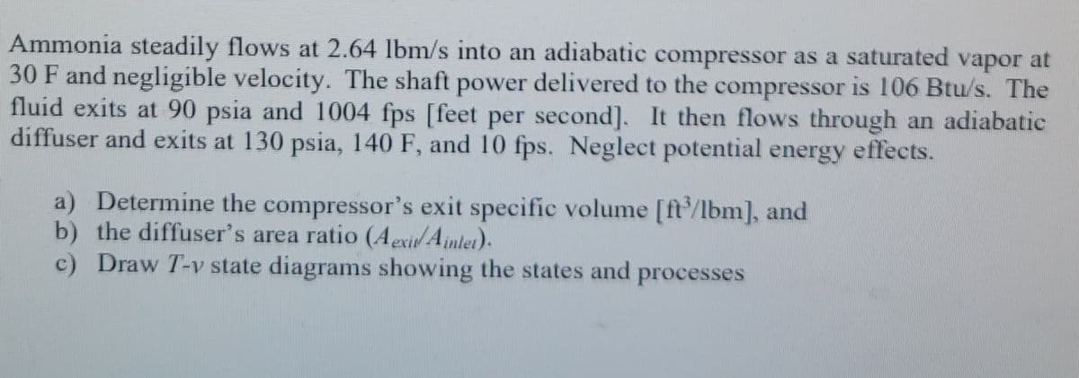 Ammonia steadily flows at 2.64 lbm/s into an adiabatic compressor as a saturated vapor at
30 F and negligible velocity. The shaft power delivered to the compressor is 106 Btu/s. The
fluid exits at 90 psia and 1004 fps [feet per second]. It then flows through an adiabatic
diffuser and exits at 130 psia, 140 F, and 10 fps. Neglect potential energy effects.
a) Determine the compressor's exit specific volume [ft/lbm], and
b) the diffuser's area ratio (AexitAjinlet).
c) Draw T-v state diagrams showing the states and processes
