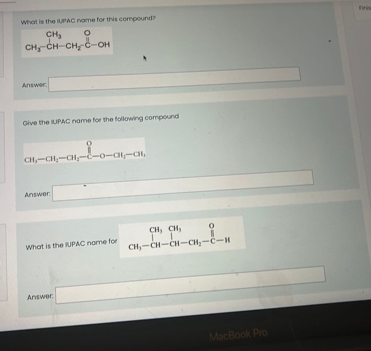 What is the IUPAC name for this compound?
O
CH3
CH3-CH-CH₂-C-OH
Answer:
Give the IUPAC name for the following compound
CH,–CH,–CH,-C-O-CH, CH,
Answer:
What is the IUPAC name for
Answer:
O
CH3 CH3
11
CH,CH–CH…CH,C…H
MacBook Pro
Finis