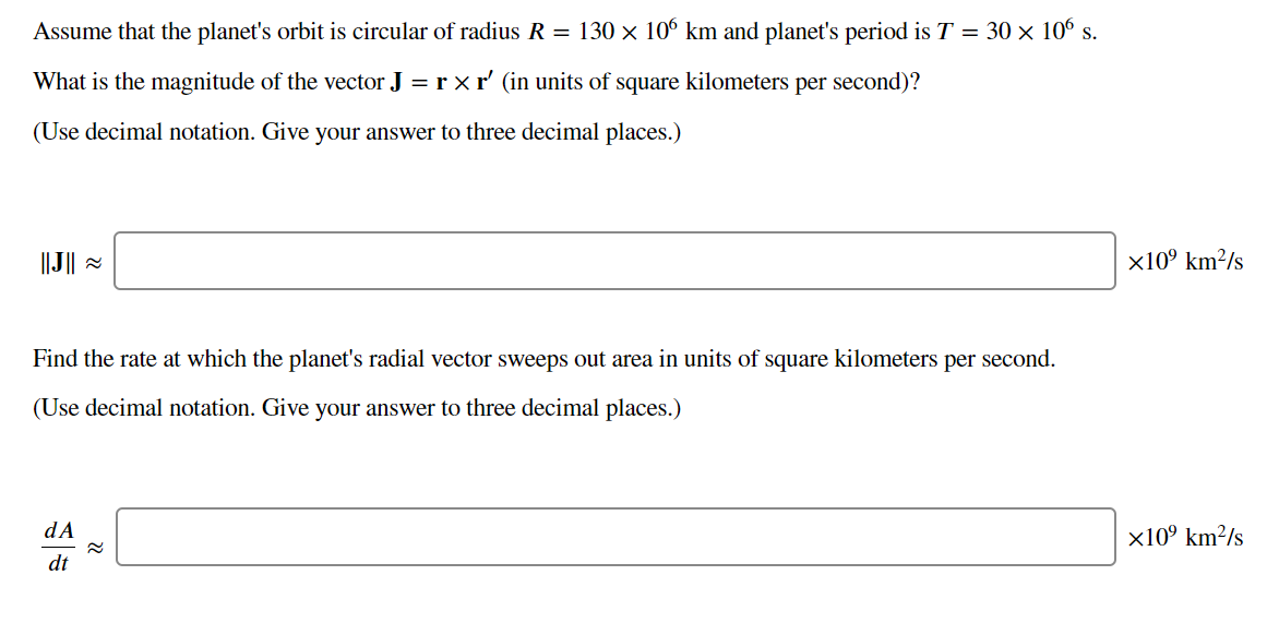 Assume that the planet's orbit is circular of radius R = 130 × 106 km and planet's period is T = 30 × 10° s.
What is the magnitude of the vector J = r x r' (in units of square kilometers per second)?
(Use decimal notation. Give your answer to three decimal places.)
||J|| =
x10° km²/s
Find the rate at which the planet's radial vector sweeps out area in units of square kilometers per second.
(Use decimal notation. Give your answer to three decimal places.)
dA
x10° km²/s
dt
