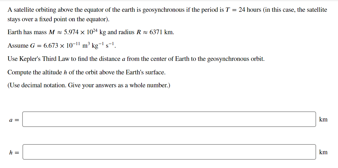 A satellite orbiting above the equator of the earth is geosynchronous if the period is T = 24 hours (in this case, the satellite
stays over a fixed point on the equator).
Earth has mass M × 5.974 × 1024 kg and radius R × 6371 km.
Assume G = 6.673 × 10¬11 m³ kg¬1 s-1.
Use Kepler's Third Law to find the distance a from the center of Earth to the geosynchronous orbit.
Compute the altitude h of the orbit above the Earth's surface.
(Use decimal notation. Give your answers as a whole number.)
a =
km
h =
km
