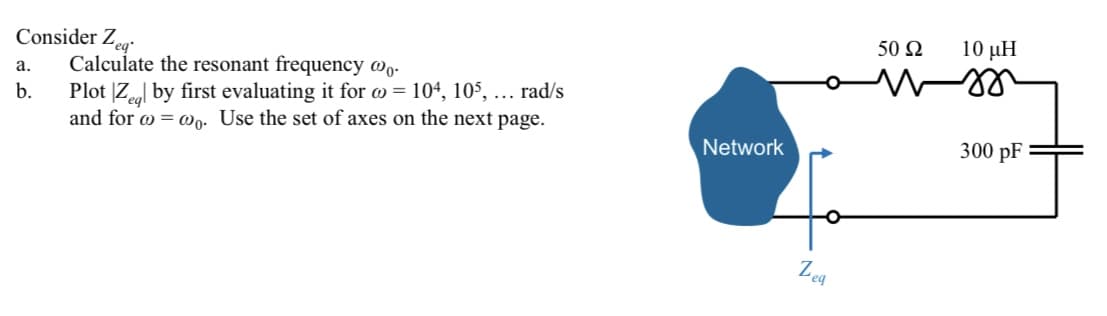 10 μΗ
Consider Zeg
Calculate the resonant frequency wq.
50 Ω
a.
b.
Plot |Ze by first evaluating it for w = 104, 10$, ... rad/s
and for w = @o. Use the set of axes on the next page.
300 pF
Network
Zea
