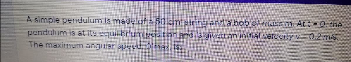 A simple pendulum is made of a 50 cm-string and a bob of mass m. At t = 0, the
pendulum is at its equilibrium position and is given an initial velocity v= 0.2 m/s.
The maximum angular speed, 6'max. is:
