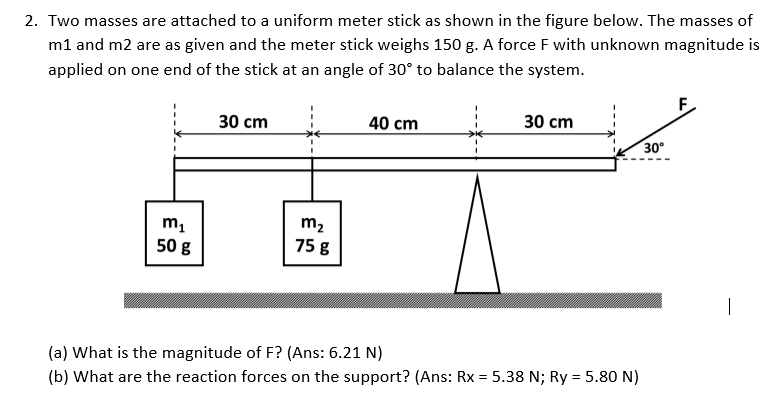 2. Two masses are attached to a uniform meter stick as shown in the figure below. The masses of
m1 and m2 are as given and the meter stick weighs 150 g. A force F with unknown magnitude is
applied on one end of the stick at an angle of 30° to balance the system.
30 cm
40 cm
30 сm
30°
m2
m,
50 g
75 g
|
(a) What is the magnitude of F? (Ans: 6.21 N)
(b) What are the reaction forces on the support? (Ans: Rx = 5.38 N; Ry = 5.80 N)
