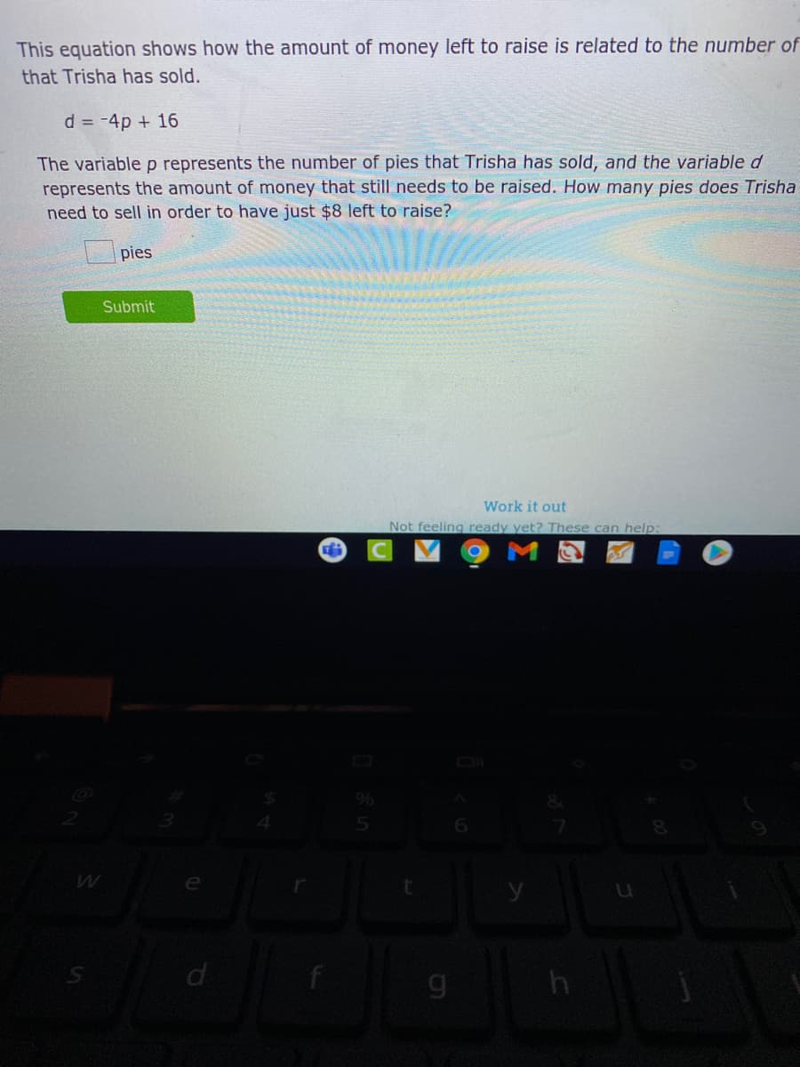 This equation shows how the amount of money left to raise is related to the number of
that Trisha has sold.
d = -4p + 16
The variable p represents the number of pies that Trisha has sold, and the variable d
represents the amount of money that still needs to be raised. How many pies does Trisha
need to sell in order to have just $8 left to raise?
pies
Submit
Work it out
Not feeling ready yet? These can help:
h
