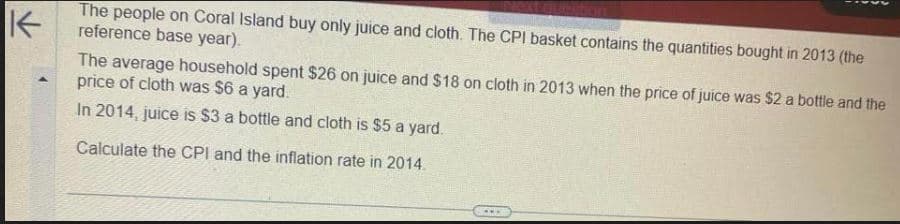 K
The people on Coral Island buy only juice and cloth. The CPI basket contains the quantities bought in 2013 (the
reference base year).
The average household spent $26 on juice and $18 on cloth in 2013 when the price of juice was $2 a bottle and the
price of cloth was $6 a yard.
In 2014, juice is $3 a bottle and cloth is $5 a yard.
Calculate the CPI and the inflation rate in 2014.