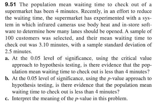 9.51 The population mean waiting time to check out of a
supermarket has been 4 minutes. Recently, in an effort to reduce
the waiting time, the supermarket has experimented with a sys-
tem in which infrared cameras use body heat and in-store soft-
ware to determine how many lanes should be opened. A sample of
100 customers was selected, and their mean waiting time to
check out was 3.10 minutes, with a sample standard deviation of
2.5 minutes.
a. At the 0.05 level of significance, using the critical value
approach to hypothesis testing, is there evidence that the pop-
ulation mean waiting time to check out is less than 4 minutes?
b. At the 0.05 level of significance, using the p-value approach to
hypothesis testing, is there evidence that the population mean
waiting time to check out is less than 4 minutes?
c. Interpret the meaning of the p-value in this problem.
