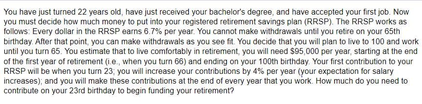 You have just turned 22 years old, have just received your bachelor's degree, and have accepted your first job. Now
you must decide how much money to put into your registered retirement savings plan (RRSP). The RRSP works as
follows: Every dollar in the RRSP earns 6.7% per year. You cannot make withdrawals until you retire on your 65th
birthday. After that point, you can make withdrawals as you see fit. You decide that you will plan to live to 100 and work
until you turn 65. You estimate that to live comfortably in retirement, you will need $95,000 per year, starting at the end
of the first year of retirement (i.e., when you turn 66) and ending on your 100th birthday. Your first contribution to your
RRSP will be when you turn 23; you will increase your contributions by 4% per year (your expectation for salary
increases); and you will make these contributions at the end of every year that you work. How much do you need to
contribute on your 23rd birthday to begin funding your retirement?