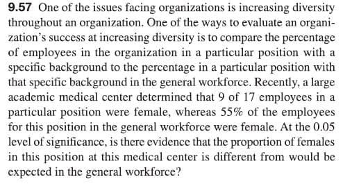 9.57 One of the issues facing organizations is increasing diversity
throughout an organization. One of the ways to evaluate an organi-
zation's success at increasing diversity is to compare the percentage
of employees in the organization in a particular position with a
specific background to the percentage in a particular position with
that specific background in the general workforce. Recently, a large
academic medical center determined that 9 of 17 employees in a
particular position were female, whereas 55% of the employees
for this position in the general workforce were female. At the 0.05
level of significance, is there evidence that the proportion of females
in this position at this medical center is different from would be
expected in the general workforce?