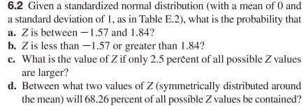 6.2 Given a standardized normal distribution (with a mean of 0 and
a standard deviation of 1, as in Table E.2), what is the probability that
a. Z is between - 1.57 and 1.84?
b. Z is less than -1.57 or greater than 1.84?
c. What is the value of Z if only 2.5 percent of all possible Z values
are larger?
d. Between what two values of Z (symmetrically distributed around
the mean) will 68.26 percent of all possible Z values be contained?