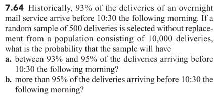 7.64 Historically, 93% of the deliveries of an overnight
mail service arrive before 10:30 the following morning. If a
random sample of 500 deliveries is selected without replace-
ment from a population consisting of 10,000 deliveries,
what is the probability that the sample will have
a. between 93% and 95% of the deliveries arriving before
10:30 the following morning?
b. more than 95% of the deliveries arriving before 10:30 the
following morning?