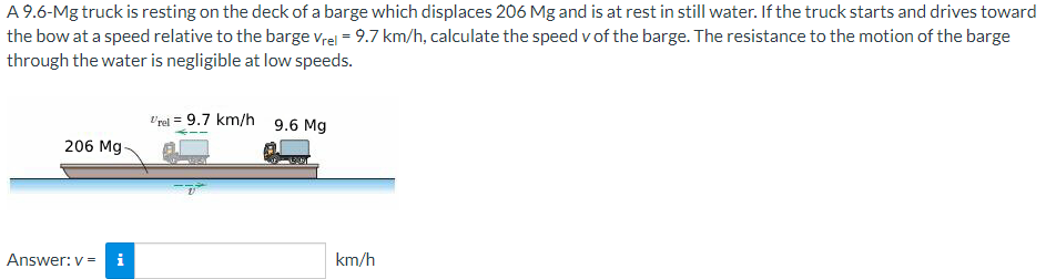 A 9.6-Mg truck is resting on the deck of a barge which displaces 206 Mg and is at rest in still water. If the truck starts and drives toward
the bow at a speed relative to the barge vrel = 9.7 km/h, calculate the speed v of the barge. The resistance to the motion of the barge
through the water is negligible at low speeds.
l'rel = 9.7 km/h 9.6 Mg
206 Mg-
Answer: v = i
km/h
