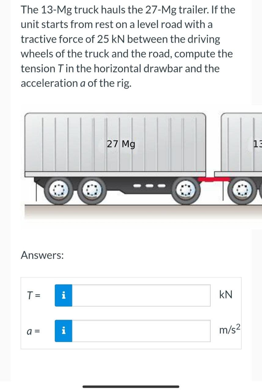 The 13-Mg truck hauls the 27-Mg trailer. If the
unit starts from rest on a level road with a
tractive force of 25 kN between the driving
wheels of the truck and the road, compute the
tension Tin the horizontal drawbar and the
acceleration a of the rig.
27 Mg
13
Answers:
T =
i
kN
%3D
=
m/s2
