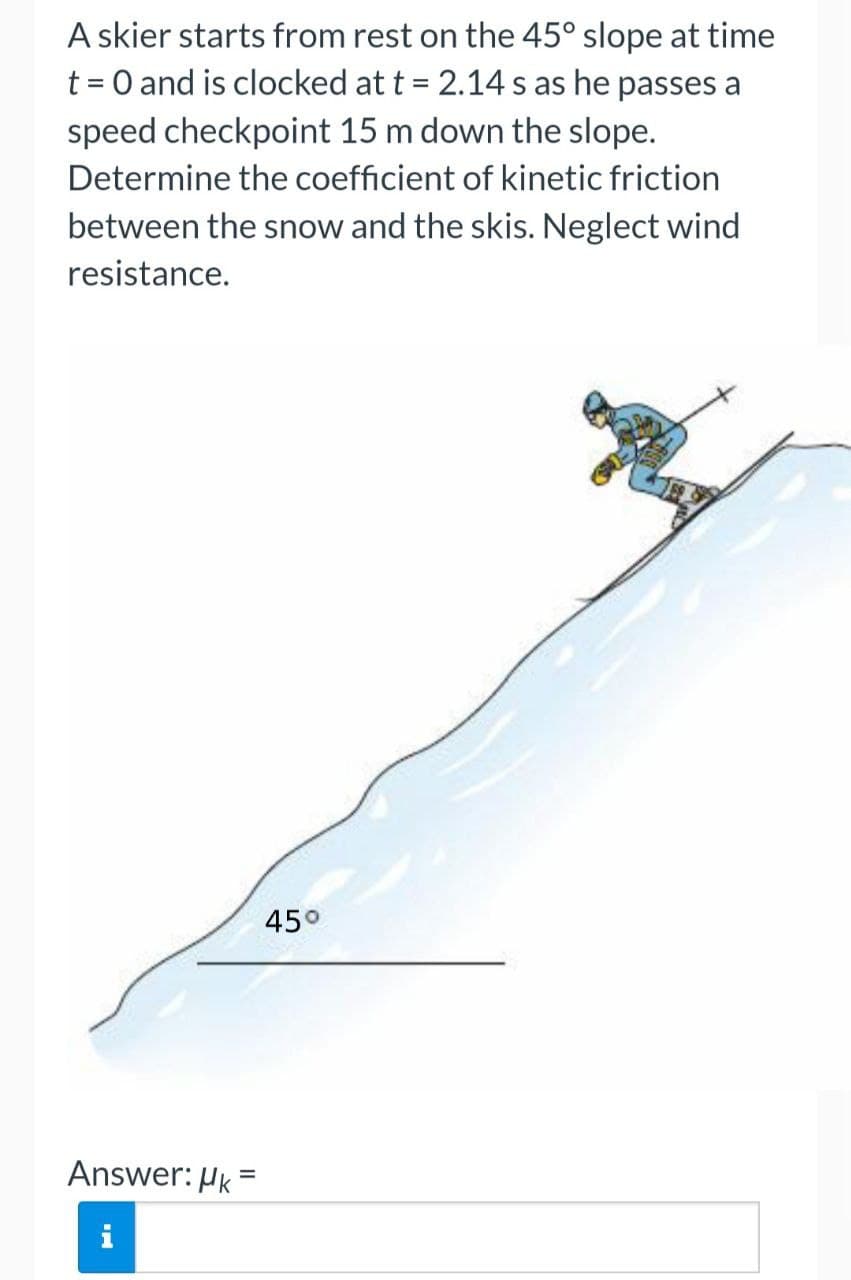 A skier starts from rest on the 45° slope at time
t = 0 and is clocked at t = 2.14 s as he passes a
speed checkpoint 15 m down the slope.
Determine the coefficient of kinetic friction
between the snow and the skis. Neglect wind
resistance.
45°
Answer: Hk =
i
