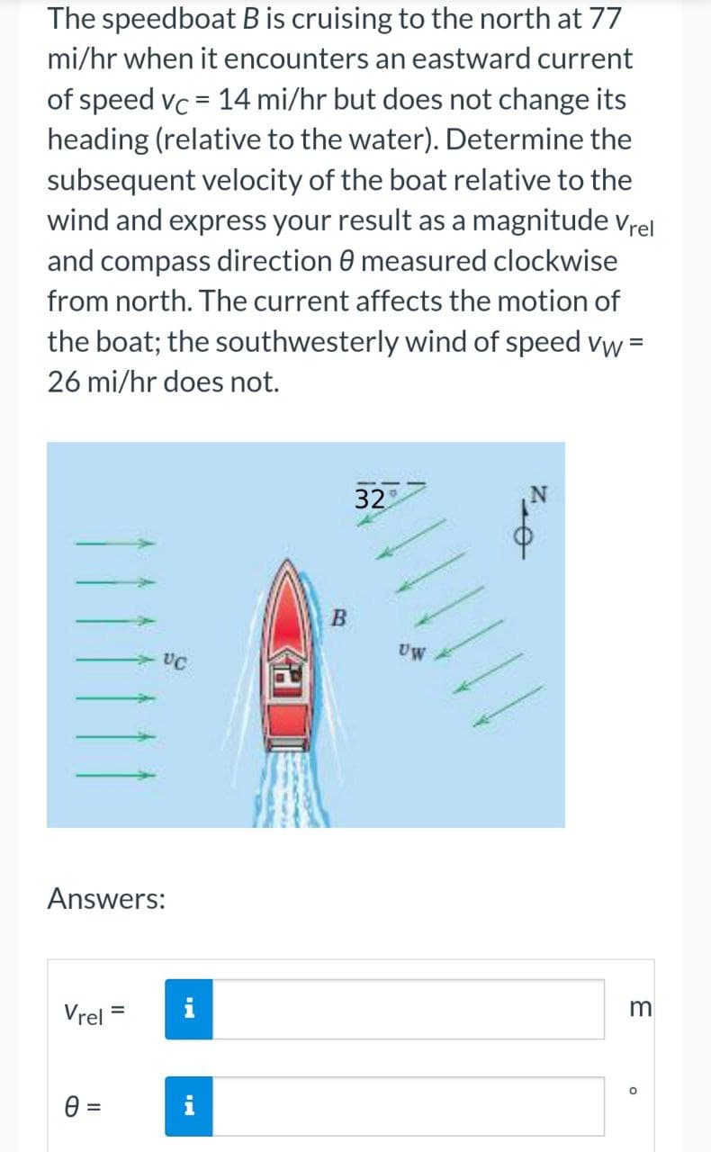 The speedboat B is cruising to the north at 77
mi/hr when it encounters an eastward current
of speed vc = 14 mi/hr but does not change its
heading (relative to the water). Determine the
subsequent velocity of the boat relative to the
wind and express your result as a magnitude vrel
and compass direction 0 measured clockwise
from north. The current affects the motion of
the boat; the southwesterly wind of speed vw =
26 mi/hr does not.
32
B
Uw
UC
Answers:
Vrel =
i
m
%3D
