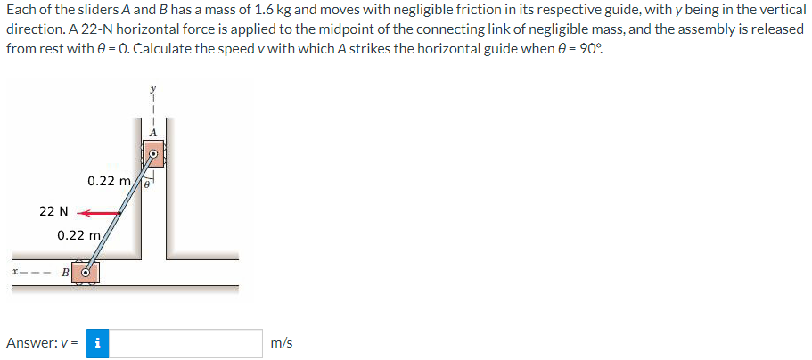 Each of the sliders A and B has a mass of 1.6 kg and moves with negligible friction in its respective guide, with y being in the vertical
direction. A 22-N horizontal force is applied to the midpoint of the connecting link of negligible mass, and the assembly is released
from rest with e = 0. Calculate the speed v with which A strikes the horizontal guide when e = 90°.
0.22 m/e
22 N
0.22 m,
B
Answer: v =
i
m/s
