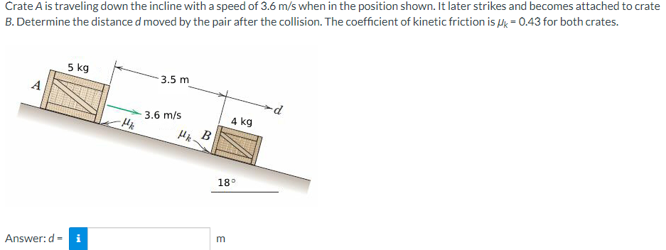 Crate A is traveling down the incline with a speed of 3.6 m/s when in the position shown. It later strikes and becomes attached to crate
B. Determine the distance d moved by the pair after the collision. The coefficient of kinetic friction is Hk = 0.43 for both crates.
5 kg
3.5 m
A
3.6 m/s
4 kg
В
18°
Answer: d = i

