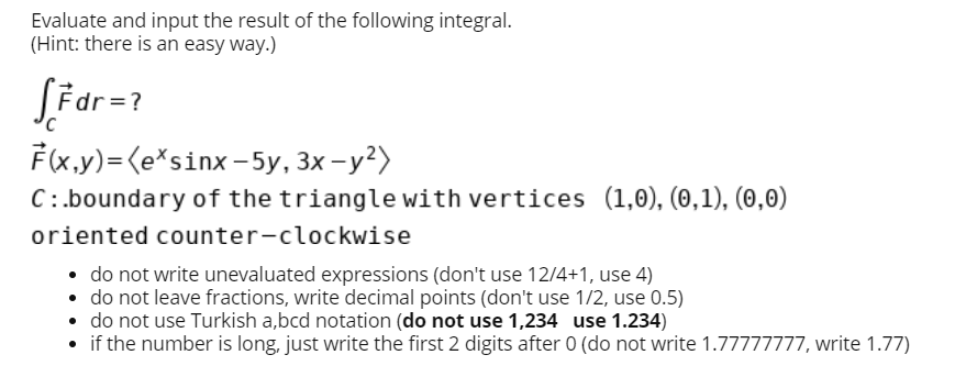 Evaluate and input the result of the following integral.
(Hint: there is an easy way.)
LF dr =?
F(x.,y)=(e*sinx-5y, 3x – y²)
C:.boundary of the triangle with vertices (1,0), (0,1), (0,0)
oriented counter-clockwise
• do not write unevaluated expressions (don't use 12/4+1, use 4)
• do not leave fractions, write decimal points (don't use 1/2, use 0.5)
• do not use Turkish a,bcd notation (do not use 1,234 use 1.234)
• if the number is long, just write the first 2 digits after 0 (do not write 1.77777777, write 1.77)
