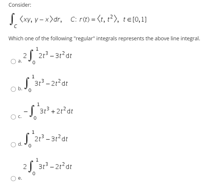 Consider:
s <xy, y – x>dr, C: r(t) = (t, t²), te[0,1]
Which one of the following "regular" integrals represents the above line integral.
1
2 213 – 31 dt
а.
| 31 - 21?dt
b.
1
S 31 +2t°dt
C.
| 213 - 3t dt
O d.
1
2 3t3 - 21°dt
е.
