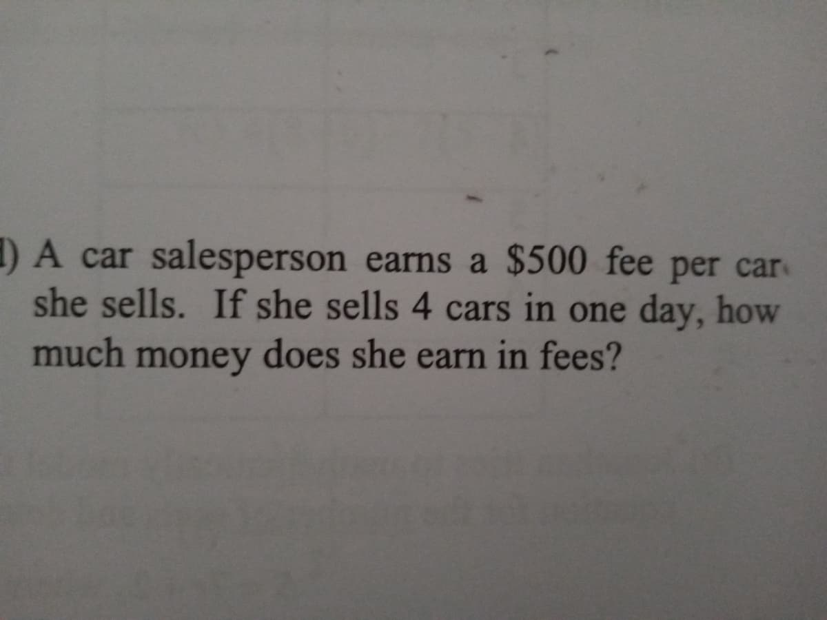 ) A car salesperson earns a $500 fee per car
she sells. If she sells 4 cars in one day, how
much money does she earn in fees?
