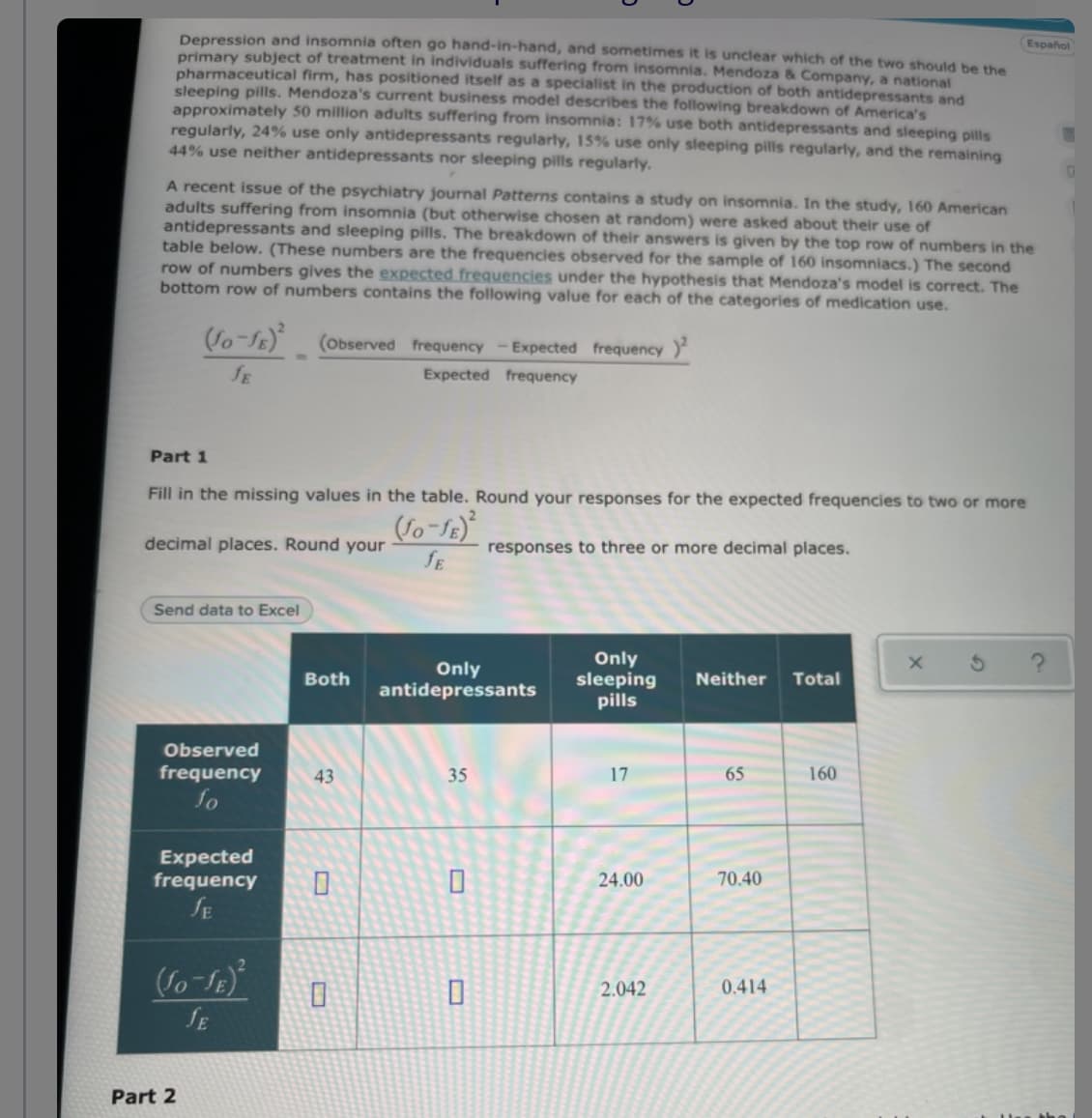 Depression and insomnia often go hand-in-hand, and sometimes it is unclear which of the two should be the
primary subject of treatment in individuals suffering from insomnia. Mendoza & Company, a national
pharmaceutical firm, has positioned itself as a specialist in the production of both antidepressants and
sleeping pills. Mendoza's current business model describes the following breakdown of America's
approximately 50 million adults suffering from insomnia: 17% use both antidepressants and sleeping pills
regularly, 24% use only antidepressants regularly, 15% use only sleeping pills regularly, and the remaining
44% use neither antidepressants nor sleeping pills regularly.
Español
A recent issue of the psychiatry journal Patterns contains a study on insomnia. In the study, 160 American
adults suffering from insomnia (but otherwise chosen at random) were asked about their use of
antidepressants and sleeping pills. The breakdown of their answers is given by the top row of numbers in the
table below. (These numbers are the frequencies observed for the sample of 160 insomniacs.) The second
row of numbers gives the expected frequencies under the hypothesis that Mendoza's model is correct. The
bottom row of numbers contains the following value for each of the categories of medication use.
So-SE) (oObserved frequency -Expected frequency
fE
Expected frequency
Part 1
Fill in the missing values in the table. Round your responses for the expected frequencies to two or more
decimal places. Round your
responses to three or more decimal places.
SE
Send data to Excel
Only
antidepressants
Only
sleeping
pills
Both
Neither
Total
Observed
frequency
43
35
17
65
160
fo
Expected
frequency
SE
24.00
70.40
2.042
0.414
SE
Part 2
