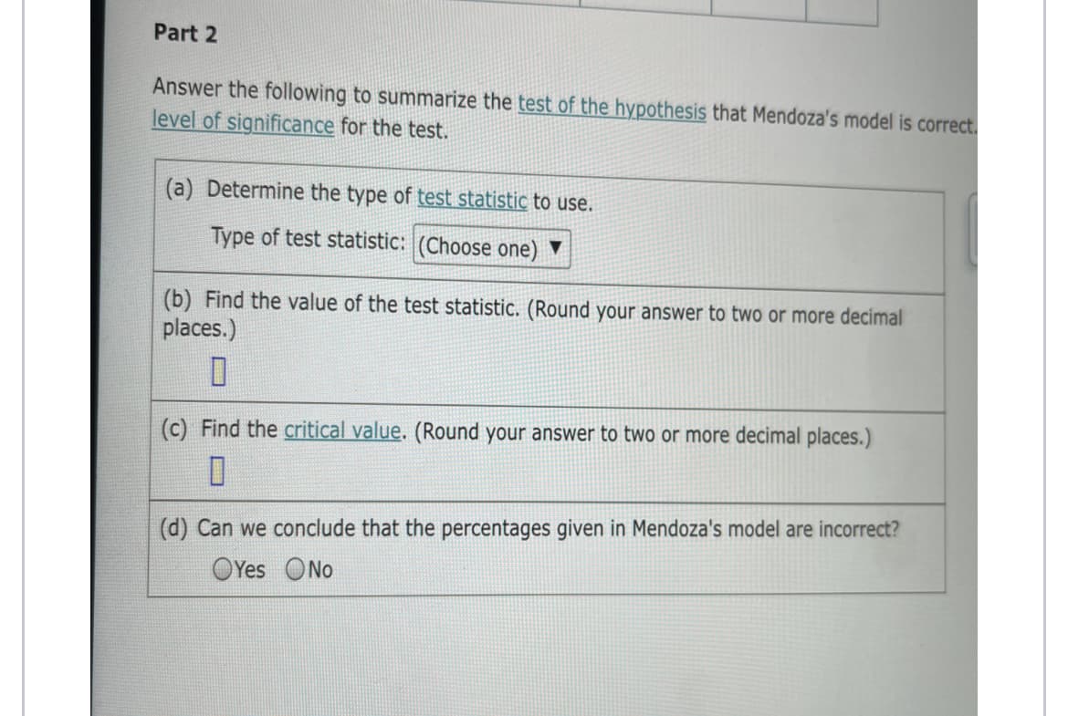 Part 2
Answer the following to summarize the test of the hypothesis that Mendoza's model is correct.
level of significance for the test.
(a) Determine the type of test statistic to use.
Type of test statistic: (Choose one) ▼
(b) Find the value of the test statistic. (Round your answer to two or more decimal
places.)
(c) Find the critical value. (Round your answer to two or more decimal places.)
(d) Can we conclude that the percentages given in Mendoza's model are incorrect?
OYes ONo
