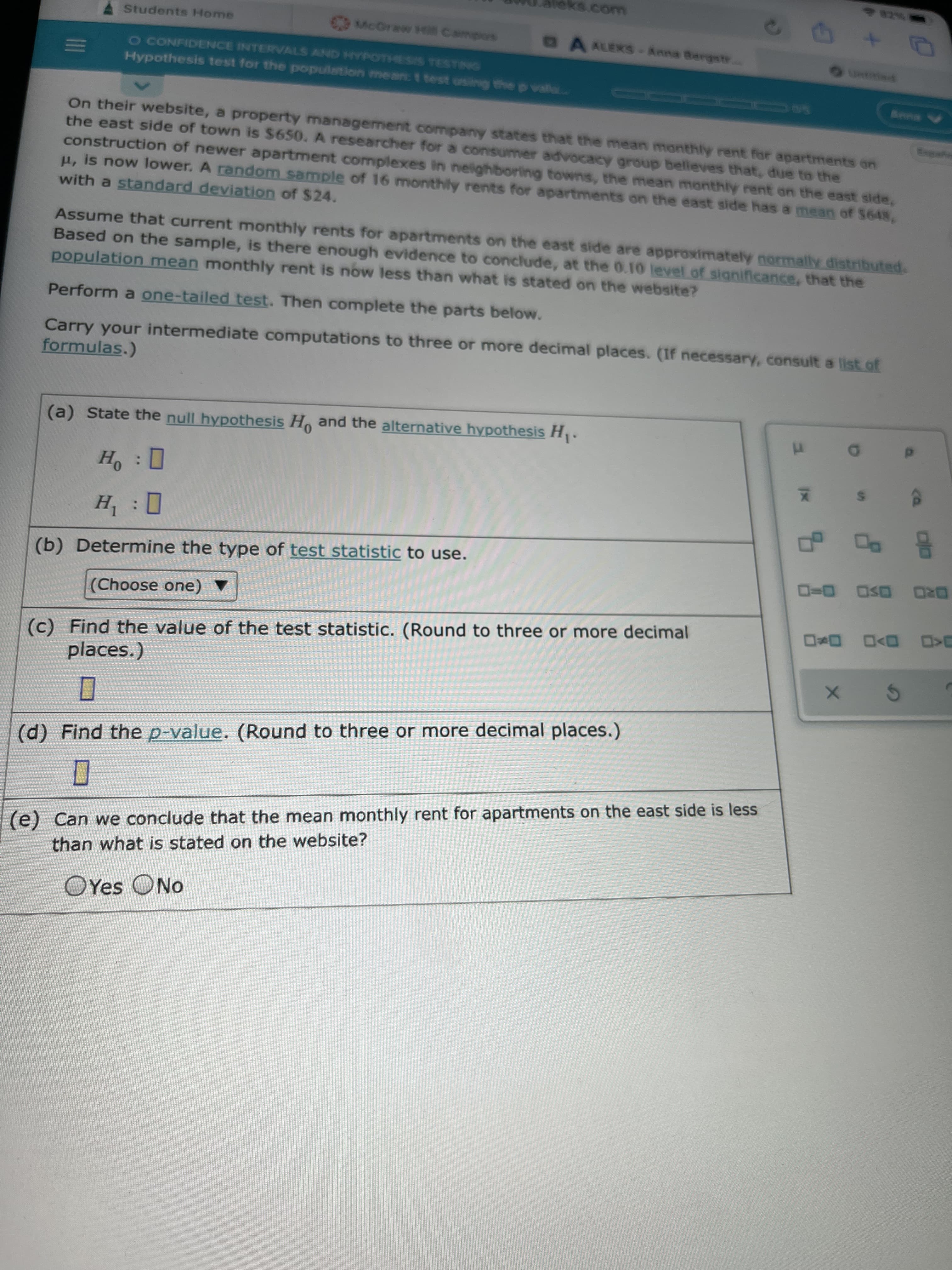 II
eks.com
Students H4ome
CMcGraww Hill Campors
A ALEKS-Anna Bergstr.
o CONFIDENCE INTERVALS AND HYPOTHESIS TESTING
Hypothesis test for the population mean: t test using the p vala..
60 0115
A
On their website, a property management company states that the mean monthly rent for apartments on
the east side of town is $650. A researcher for a consumer advocacy group believes that, due to the
construction of newer apartment complexes in neighboring towns, the mean monthly rent on the east side,
H, is now lower. A random sample of 16 monthly rents for apartments on the east side has a mean of $648,
with a standard deviation of $24.
Assume that current monthly rents for apartments on the east side are approximately normally distributed.
Based on the sample, is there enough evidence to conclude, at the 0.10 level of significance, that the
population mean monthly rent is now less than what is stated on the website?
Perform a one-tailed test. Then complete the parts below.
Carry your intermediate computations to three or more decimal places. (If necessary, consult a list.of
formulas.)
(a) State the null hypothesis H, and the alternative hypothesis H.
(b) Determine the type of test statistic to use.
DRO OSD 0-D
(Choose one)
(c) Find the value of the test statistic. (Round to three or more decimal
D D>O
(c)
places.)
(d) Find the p-value. (Round to three or more decimal places.)
(e) Can we conclude that the mean monthly rent for apartments on the east side is less
than what is stated on the website?
OYes ONo
