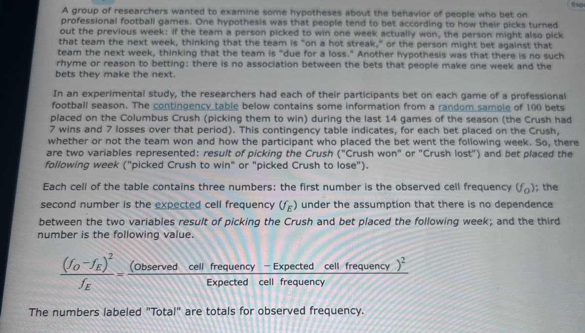 Espa
A group of researchers wanted to examine some hypotheses about the behavior of people who bet on
professional football games. One hypothesis was that people tend to bet according to how their picks turned
out the previous week: if the team a person picked to win one week actually won, the person might also pick
that team the next week, thinking that the team is "on a hot streak," or the person might bet against that
team the next week, thinking that the team is "due for a loss." Another hypothesis was that there is no such
rhyme or reason to betting: there is no association between the bets that people make one week and the
bets they make the next.
In an experimental study, the researchers had each of their participants bet on each game of a professional
football season. The contingency table below contains some information from a random sample of 100 bets
placed on the Columbus Crush (picking them to win) during the last 14 games of the season (the Crush had
7 wins and 7 losses over that period). This contingency table indicates, for each bet placed on the Crush,
whether or not the team won and how the participant who placed the bet went the following week.. So, there
are two variables represented: result of picking the Crush ("Crush won" or "Crush lost") and bet placed the
following week ("picked Crush to win" or "picked Crush to lose").
Each cell of the table contains three numbers: the first number is the observed cell frequency (fo); the
second number is the expected cell frequency (fF) under the assumption that there is no dependence
between the two variables result of picking the Crush and bet placed the following week; and the third
number is the following value.
fo-fE) (Oobserved cell frequency - Expected cell frequency )
|
fE
Expected cell frequency
The numbers labeled "Total" are totals for observed frequency.

