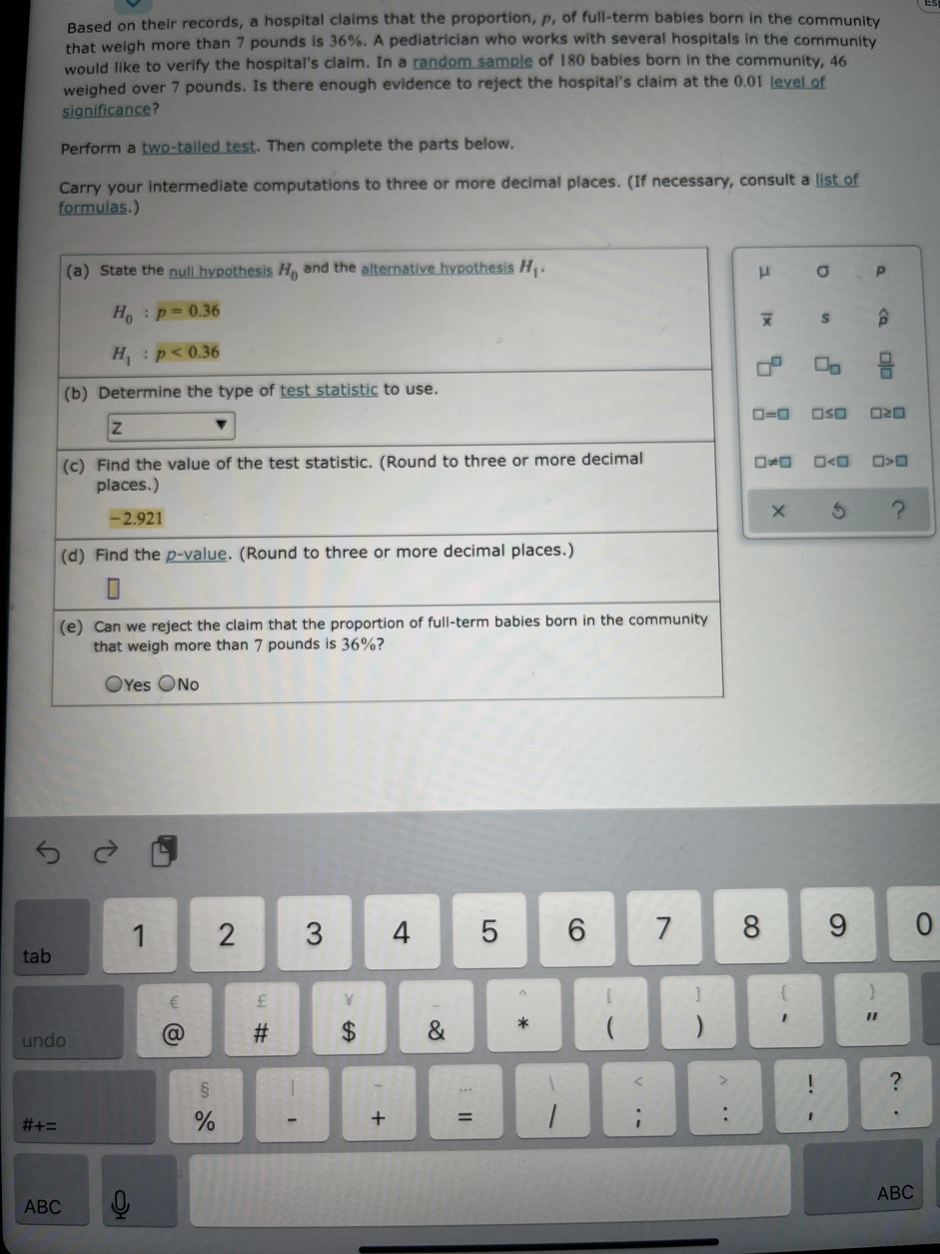 of
LO
%24
2.
Based on their records, a hospital claims that the proportion, p, of full-term babies born in the community
that weigh more than 7 pounds is 36%. A pediatrician who works with several hospitals in the community
would like to verify the hospital's claim. In a random sample of 180 babies born in the community, 46
weighed over 7 pounds. Is there enough evidence to reject the hospital's claim at the 0.01 level of
significance?
Perform a two-tailed test. Then complete the parts below.
Carry your intermediate computations to three or more decimal places. (If necessary, consult a list of
formulas.)
(a) State the null hypothesis H, and the alternative hypothesis H.
H:p=0.36
H: p<0.36
(b) Determine the type of test statistic to use.
(c)
places.)
(c) Find the value of the test statistic. (Round to three or more decimal
ORD OSO D=D
O<D D>D
-2.921
(d) Find the p-value. (Round to three or more decimal places.)
(e) Can we reject the claim that the proportion of full-term babies born in the community
that weigh more than 7 pounds is 36%?
OYes ONo
tab
1.
3.
4.
9.
7.
8.
6.
0.
opun
%23
%3D
i
%3D
ABC
