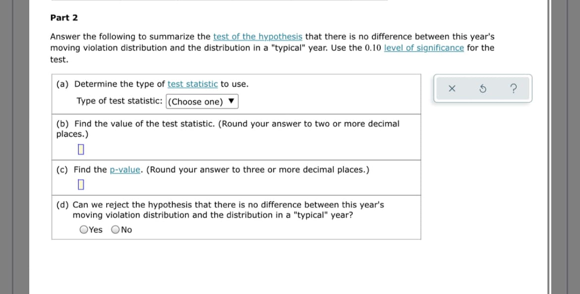 Part 2
Answer the following to summarize the test of the hypothesis that there is no difference between this year's
moving violation distribution and the distribution in a "typical" year. Use the 0.10 level of significance for the
test.
(a) Determine the type of test statistic to use.
Type of test statistic: (Choose one) ▼
(b) Find the value of the test statistic. (Round your answer to two or more decimal
places.)
(c) Find the p-value. (Round your answer to three or more decimal places.)
(d) Can we reject the hypothesis that there is no difference between this year's
moving violation distribution and the distribution in a "typical" year?
OYes ONo
