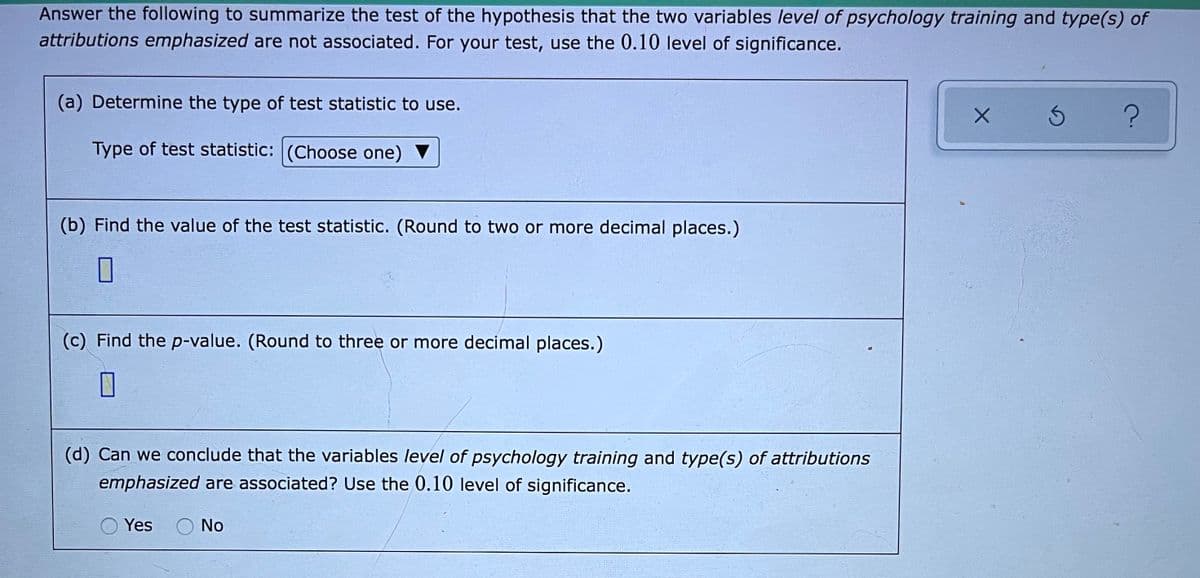 Answer the following to summarize the test of the hypothesis that the two variables level of psychology training and type(s) of
attributions emphasized are not associated. For your test, use the 0.10 level of significance.
(a) Determine the type of test statistic to use.
Type of test statistic: (Choose one)
(b) Find the value of the test statistic. (Round to two or more decimal places.)
(c) Find the p-value. (Round to three or more decimal places.)
(d) Can we conclude that the variables level of psychology training and type(s) of attributions
emphasized are associated? Use the 0.10 level of significance.
Yes
O No
