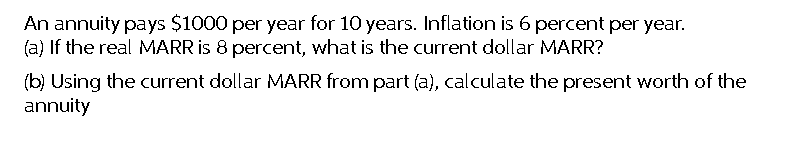 An annuity pays $1000 per year for 10 years. Inflation is 6 percent per year.
(a) If the real MARR is 8 percent, what is the current dollar MARR?
(b) Using the current dollar MARR from part (a), calculate the present worth of the
annuity
