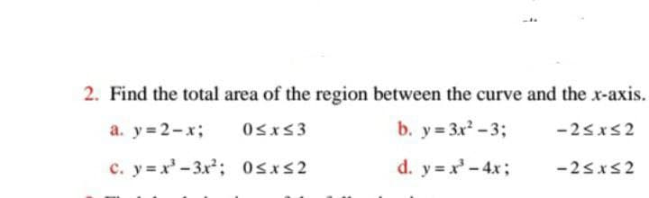 2. Find the total area of the region between the curve and the x-axis.
a.y=2-x;
0≤x≤3
b. y = 3x²-3;
-2≤x≤2
c. y=x²-3x²;
0≤x≤2
d. y = x² - 4x;
-2≤x≤2