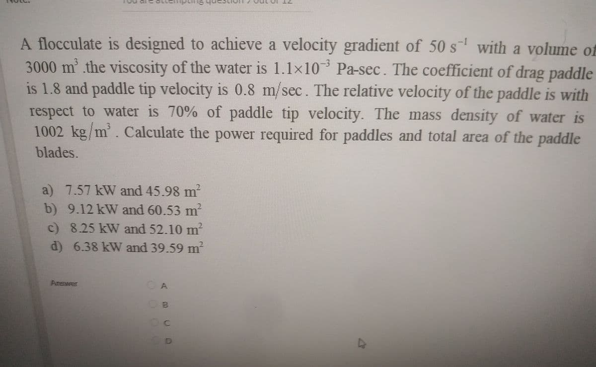 A flocculate is designed to achieve a velocity gradient of 50 s with a volume of
3000m² .the viscosity of the water is 1.1x10 Pa-sec. The coefficient of drag paddle
is 1.8 and paddle tip velocity is 0.8 m/sec. The relative velocity of the paddle is with
respect to water is 70% of paddle tip velocity. The mass density of water is
1002 kg m'. Calculate the power required for paddles and total area of the paddle
blades.
a) 7.57 kW and 45.98 m
b) 9.12 kW and 60.53 m
c) 8.25 kW and 52.10 m
d) 6.38 kW and 39.59 m
2.
Answer
Oc
