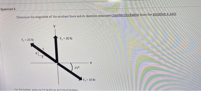 Question 5
Determine the magnitude of the resultant force and its direction measured Counterclockwise from the positive x-axis
F2 = 25 lb
F, = 30 lb
25°
F 10 lb
For the toolbar, press ALT+F10 (PC) or ALT FN+F1D IMac)
