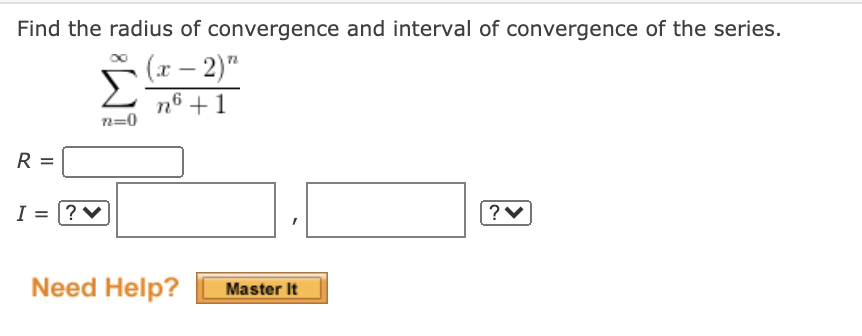 Find the radius of convergence and interval of convergence of the series.
(x – 2)"
Σ
n6 +1
n=0
R =
I = |? ♥
Need Help?
Master It
