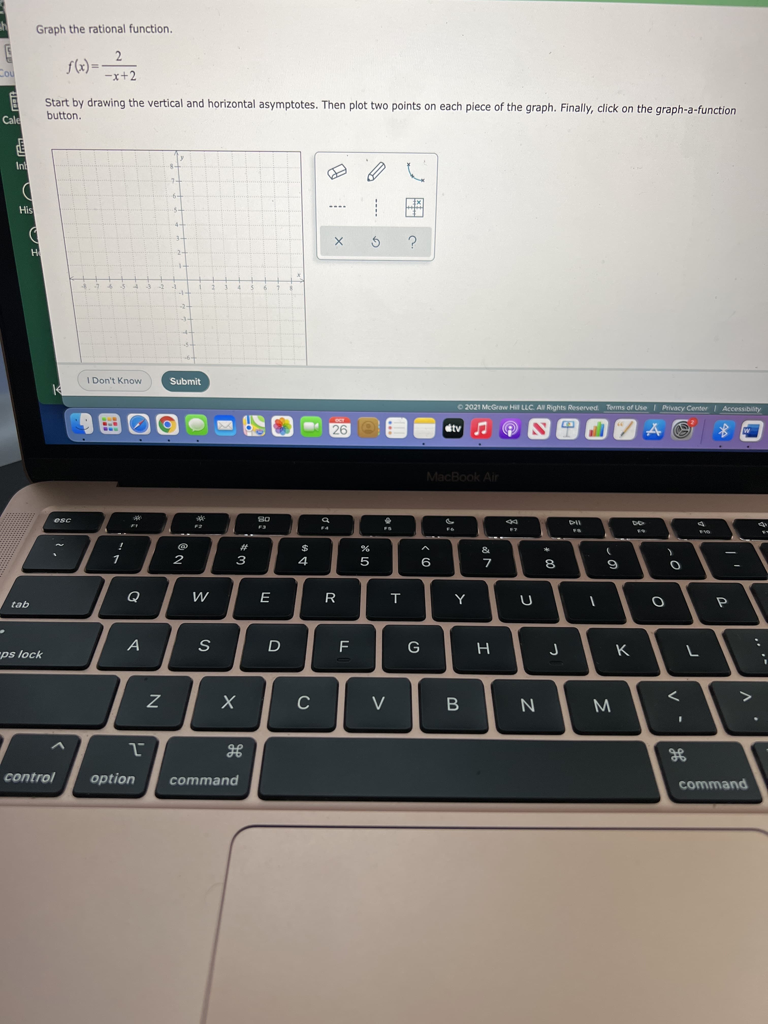 Σ
* 00
つ
...
8.
2.
1.
Graph the rational function.
2.
%3D
-x+2
= (x)f
no
Start by drawing the vertical and horizontal asymptotes. Then plot two points on each piece of the graph. Finally, click on the graph-a-function
button.
Cale
His
-2
2.
3.
4.
9.
8.
I Don't Know
Submit
O 2021 McGraw Hill LLC. All Rights Reserved. Terms of Use I Privacy Center Accessibility
26.
MacBook Air
08
F3
こゴ
F5
F6
F7
&
i
#
$
%
2
R
tab
A
G
K
ps lock
B.
control
option
command
command
