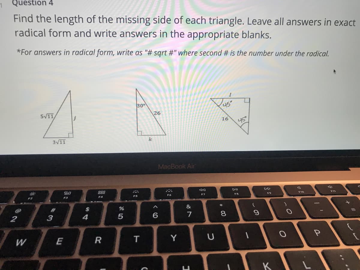 Question 4
Find the length of the missing side of each triangle. Leave all answers in exact
radical form and write answers in the appropriate blanks.
*For answers in radical form, write as "# sqrt #" where second # is the number under the radical.
30
45
5V11
26
16
45
3V11
k
MacBook Air
80
DII
DD
F3
F4
F5
F6
F7
F9
F11
@
23
$
&
2
3
4
5
7
8
%3D
W
R
Y
K
しの
