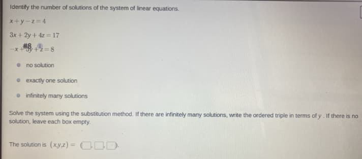 Identify the number of solutions of the system of linear equations.
x+y-z=4
3x + 2y + 4z = 17
-x+"
+2=:
• no solution
• exactly one solution
• infinitely many solutions
Solve the system using the substitution method. If there are infinitely many solutions, write the ordered triple in terms of y. If there is no
solution, leave each box empty.
The solution is (xy,z) = CDD-
