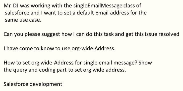 Mr. DJ was working with the singleEmailMessage class of
salesforce and I want to set a default Email address for the
same use case.
Can you please suggest how I can do this task and get this issue resolved
I have come to know to use org-wide Address.
How to set org wide-Address for single email message? Show
the query and coding part to set org wide address.
Salesforce development

