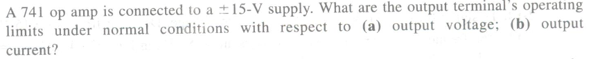 A 741 op amp is connected to a ±15-V supply. What are the output terminal's operating
limits under normal conditions with respect to (a) output voltage; (b) output
current?
