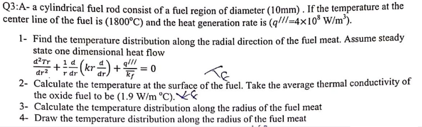 Q3:A- a cylindrical fuel rod consist of a fuel region of diameter (10mm). If the temperature at the
center line of the fuel is (1800°C) and the heat generation rate is (q//=4x10 W/m').
1- Find the temperature distribution along the radial direction of the fuel meat. Assume steady
state one dimensional heat flow
d?Tr
1 d
+
= 0
dr?
r dr
2- Calculate the temperature at the surface of the fuel. Take the average thermal conductivity of
the oxide fuel to be (1.9 W/m °C).
3- Calculate the temperature distribution along the radius of the fuel meat
4- Draw the temperature distribution along the radius of the fuel meat
