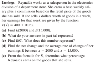 Earnings Reynalda works as a salesperson in the electronics
division of a department store. She earns a base weekly sal-
ary plus a commission based on the retail price of the goods
she has sold. If she sells x dollars worth of goods in a week,
her earnings for that week are given by the function
E(x) = 400 + 0.03x.
(a) Find E(2000) and E(15,000).
(b) What do your answers in part (a) represent?
(c) Find E(0). What does this number represent?
(d) Find the net change and the average rate of change of her
earmings E between x = 2000 and x = 15,000.
(e) From the formula for E, determine what percentage
Reynalda earns on the goods that she sells.
