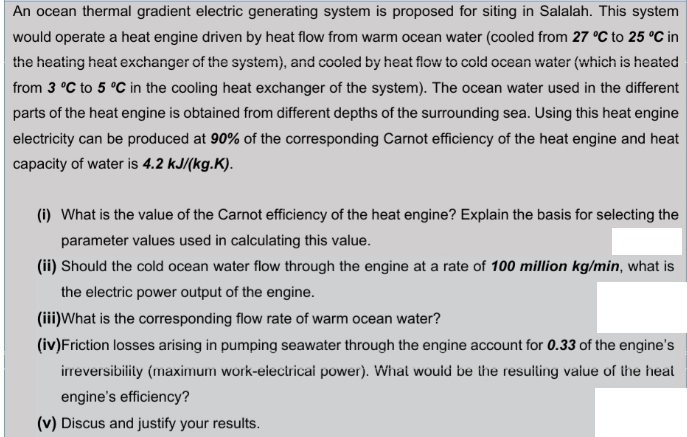 An ocean thermal gradient electric generating system is proposed for siting in Salalah. This system
would operate a heat engine driven by heat flow from warm ocean water (cooled from 27 °C to 25 °C in
the heating heat exchanger of the system), and cooled by heat flow to cold ocean water (which is heated
from 3 °C to 5 °C in the cooling heat exchanger of the system). The ocean water used in the different
parts of the heat engine is obtained from different depths of the surrounding sea. Using this heat engine
electricity can be produced at 90% of the corresponding Carnot efficiency of the heat engine and heat
capacity of water is 4.2 kJ/(kg.K).
(i) What is the value of the Carnot efficiency of the heat engine? Explain the basis for selecting the
parameter values used in calculating this value.
(ii) Should the cold ocean water flow through the engine at a rate of 100 million kg/min, what is
the electric power output of the engine.
(iii)What is the corresponding flow rate of warm ocean water?
(iv)Friction losses arising in pumping seawater through the engine account for 0.33 of the engine's
irreversibility (maximum work-electricai power). What wouid be the resuiting value of the heat
engine's efficiency?
(v) Discus and justify your results.
