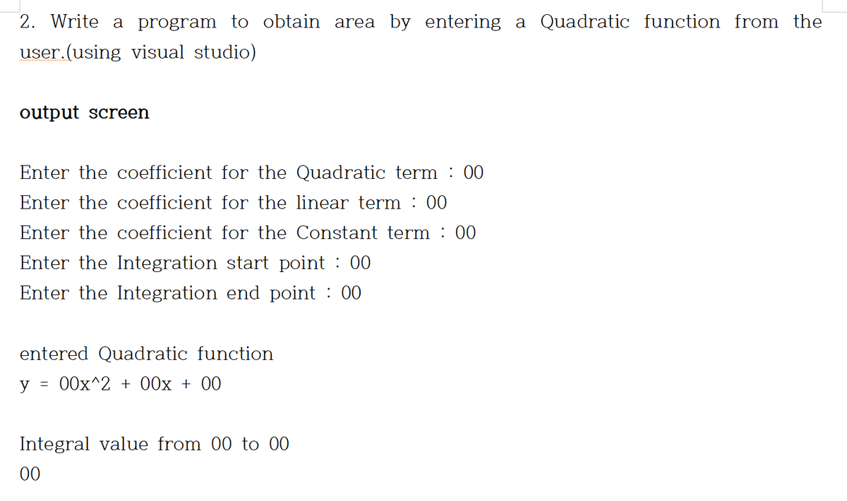 2. Write a program to obtain area by entering a Quadratic function from the
user.(using visual studio)
output screen
Enter the coefficient for the Quadratic term : 00
Enter the coefficient for the linear term : 00
Enter the coefficient for the Constant term : 00
Enter the Integration start point : 00
Enter the Integration end point : 00
entered Quadratic function
y = 00x^2 + 00x + 00
Integral value from 00 to 00
00
