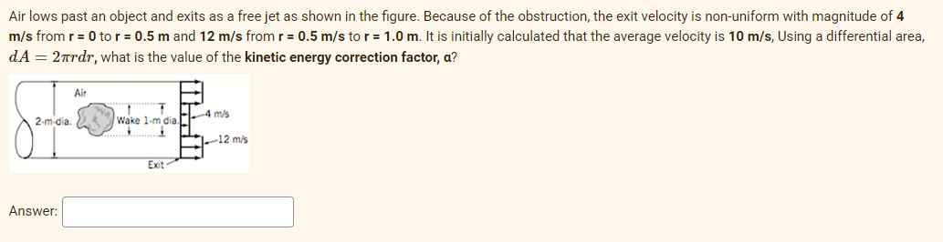 Air lows past an object and exits as a free jet as shown in the figure. Because of the obstruction, the exit velocity is non-uniform with magnitude of 4
m/s from r = 0 to r = 0.5 m and 12 m/s from r = 0.5 m/s to r = 1.0 m. It is initially calculated that the average velocity is 10 m/s, Using a differential area,
dA = 2rdr, what is the value of the kinetic energy correction factor, a?
Air
-4 m/s
2-m-dia.
Wake 1-m dia.
-12 m/s
Exit
Answer:
