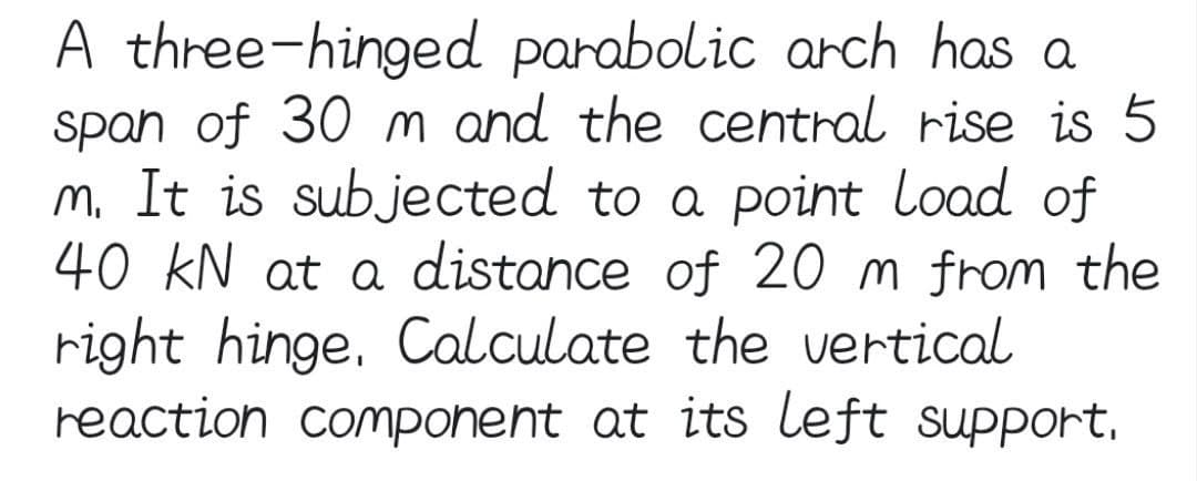 A three-hinged parabolic arch has a
span of 30 m and the central rise is 5
m. It is subjected to a point load of
40 KN at a distance of 20 m from the
right hinge. Calculate the vertical
reaction component at its left support,
