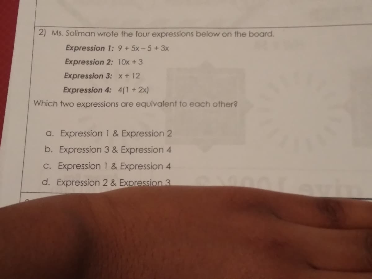 2) Ms. Soliman wrote the four expressions below on the board.
Expression 1: 9 +5x-5 +3x
Expression 2: 10x +3
Expression 3: x+12
Expression 4: 4(1 +2x)
Which two expressions are equivalent to each other?
a. Expression 1 & Expression 2
b. Expression 3 & Expression 4
C. Expression 1 & Expression 4
d. Expression 2 & Expression 3
