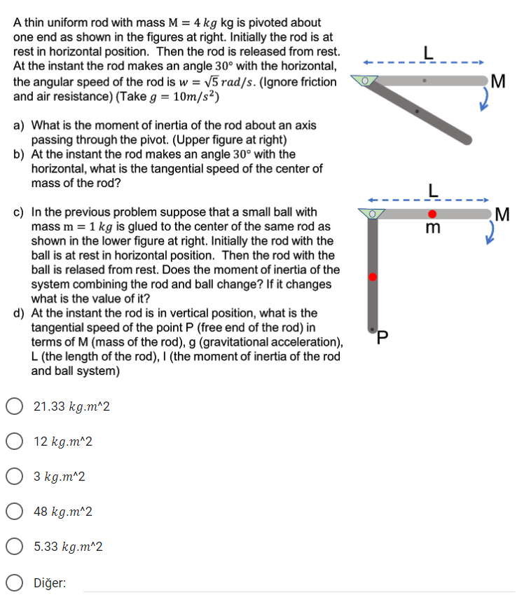 A thin uniform rod with mass M = 4 kg kg is pivoted about
one end as shown in the figures at right. Initially the rod is at
rest in horizontal position. Then the rod is released from rest.
At the instant the rod makes an angle 30° with the horizontal,
the angular speed of the rod is w = V5 rad/s. (Ignore friction
and air resistance) (Take g = 10m/s²)
L
M
a) What is the moment of inertia of the rod about an axis
passing through the pivot. (Upper figure at right)
b) At the instant the rod makes an angle 30° with the
horizontal, what is the tangential speed of the center of
mass of the rod?
c) In the previous problem suppose that a small ball with
mass m = 1 kg is glued to the center of the same rod as
shown in the lower figure at right. Initially the rod with the
ball is at rest in horizontal position. Then the rod with the
m
ball is relased from rest. Does the moment of inertia of the
system combining the rod and ball change? If it changes
what is the value of it?
d) At the instant the rod is in vertical position, what is the
tangential speed of the point P (free end of the rod) in
terms of M (mass of the rod), g (gravitational acceleration),
L (the length of the rod), I (the moment of inertia of the rod
and ball system)
P.
O 21.33 kg.m^2
O 12 kg.m^2
O 3 kg.m^2
48 kg.m^2
5.33 kg.m^2
Diğer:
